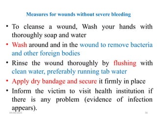 04/04/2025 56
Measures for wounds without severe bleeding
• To cleanse a wound, Wash your hands with
thoroughly soap and water
• Wash around and in the wound to remove bacteria
and other foreign bodies
• Rinse the wound thoroughly by flushing with
clean water, preferably running tab water
• Apply dry bandage and secure it firmly in place
• Inform the victim to visit health institution if
there is any problem (evidence of infection
appears).
 