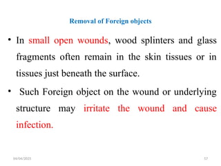 04/04/2025 57
Removal of Foreign objects
• In small open wounds, wood splinters and glass
fragments often remain in the skin tissues or in
tissues just beneath the surface.
• Such Foreign object on the wound or underlying
structure may irritate the wound and cause
infection.
 