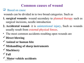 04/04/2025 6
Common causes of wound
 Based on cause
wounds can be divided in to two broad categories. Such as
1. surgical wounds- wound secondary to planned therapy such as
surgical incisions, needle introduction
2. Accidental wound- it is unintentional injury, Such as wounds
usually result from external physical forces.
• The most common accidents resulting open wounds are
 Direct blowing
 Animal or human bite
 Mishandling of sharp instruments
 Machinery
 Fall
 Motor vehicle accidents
 