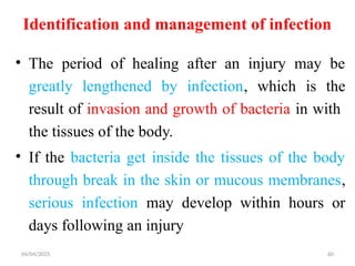 04/04/2025 60
Identification and management of infection
• The period of healing after an injury may be
greatly lengthened by infection, which is the
result of invasion and growth of bacteria in with
the tissues of the body.
• If the bacteria get inside the tissues of the body
through break in the skin or mucous membranes,
serious infection may develop within hours or
days following an injury
 