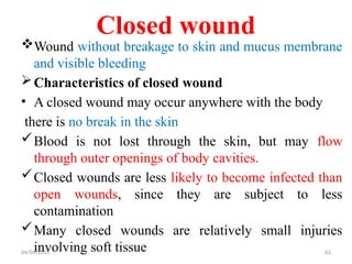04/04/2025 62
Closed wound
Wound without breakage to skin and mucus membrane
and visible bleeding
Characteristics of closed wound
• A closed wound may occur anywhere with the body
there is no break in the skin
Blood is not lost through the skin, but may flow
through outer openings of body cavities.
Closed wounds are less likely to become infected than
open wounds, since they are subject to less
contamination
Many closed wounds are relatively small injuries
involving soft tissue
 