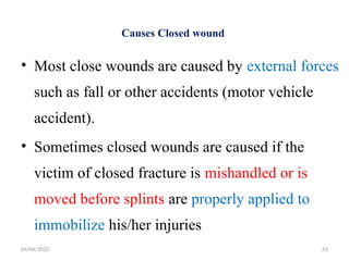 04/04/2025 63
Causes Closed wound
• Most close wounds are caused by external forces
such as fall or other accidents (motor vehicle
accident).
• Sometimes closed wounds are caused if the
victim of closed fracture is mishandled or is
moved before splints are properly applied to
immobilize his/her injuries
 