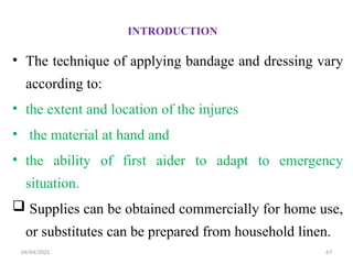 04/04/2025 67
INTRODUCTION
• The technique of applying bandage and dressing vary
according to:
• the extent and location of the injures
• the material at hand and
• the ability of first aider to adapt to emergency
situation.
 Supplies can be obtained commercially for home use,
or substitutes can be prepared from household linen.
 