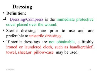04/04/2025 68
Dressing
• Definition:
 Dressing/Compress is the immediate protective
cover placed over the wound.
• Sterile dressings are prior to use and are
preferable to unsterile dressings.
• If sterile dressings are not obtainable, a freshly
ironed or laundered cloth, such as handkerchief,
towel, sheet,or pillow-case may be used.
 