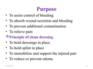 04/04/2025 69
Purpose
• To assist control of bleeding
• To absorb wound secretion and bleeding
• To prevent additional contamination
• To relieve pain
Principle of clean dressing
• To hold dressings in place
• To hold splint in place
• To immobilize and support the injured part
• To reduce or prevent edema
 