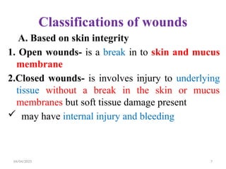 04/04/2025 7
Classifications of wounds
A. Based on skin integrity
1. Open wounds- is a break in to skin and mucus
membrane
2.Closed wounds- is involves injury to underlying
tissue without a break in the skin or mucus
membranes but soft tissue damage present
 may have internal injury and bleeding
 