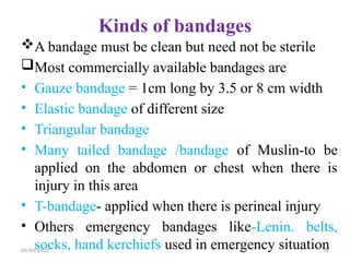 04/04/2025 70
Kinds of bandages
A bandage must be clean but need not be sterile
Most commercially available bandages are
• Gauze bandage = 1cm long by 3.5 or 8 cm width
• Elastic bandage of different size
• Triangular bandage
• Many tailed bandage /bandage of Muslin-to be
applied on the abdomen or chest when there is
injury in this area
• T-bandage- applied when there is perineal injury
• Others emergency bandages like-Lenin. belts,
socks, hand kerchiefs used in emergency situation
 