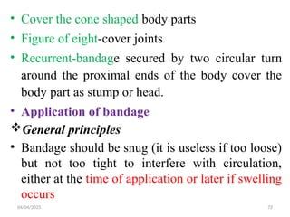 04/04/2025 72
• Cover the cone shaped body parts
• Figure of eight-cover joints
• Recurrent-bandage secured by two circular turn
around the proximal ends of the body cover the
body part as stump or head.
• Application of bandage
General principles
• Bandage should be snug (it is useless if too loose)
but not too tight to interfere with circulation,
either at the time of application or later if swelling
occurs
 