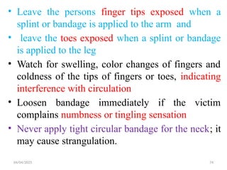 04/04/2025 74
• Leave the persons finger tips exposed when a
splint or bandage is applied to the arm and
• leave the toes exposed when a splint or bandage
is applied to the leg
• Watch for swelling, color changes of fingers and
coldness of the tips of fingers or toes, indicating
interference with circulation
• Loosen bandage immediately if the victim
complains numbness or tingling sensation
• Never apply tight circular bandage for the neck; it
may cause strangulation.
 