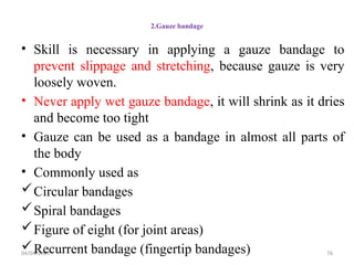 04/04/2025 76
2.Gauze bandage
• Skill is necessary in applying a gauze bandage to
prevent slippage and stretching, because gauze is very
loosely woven.
• Never apply wet gauze bandage, it will shrink as it dries
and become too tight
• Gauze can be used as a bandage in almost all parts of
the body
• Commonly used as
Circular bandages
Spiral bandages
Figure of eight (for joint areas)
Recurrent bandage (fingertip bandages)
 