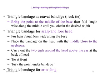 04/04/2025 77
3.Triangle bandage (Triangular bandage)
• Triangle bandage as cravat bandage (neck tie)
– Bring the point to the middle of the base then fold length
wise along the middle until you obtain the desired width
• Triangle bandage for scalp and fore head
– For hem about 5cm wide along the base
– Place the bandage on the head with the middle close to the
eyebrows
– Carry out the two ends around the head above the ear at the
back of head
– Tie at front
– Tuck the point under bandage
• Triangle bandage for arm sling
 