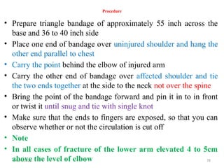 04/04/2025 78
Procedure
• Prepare triangle bandage of approximately 55 inch across the
base and 36 to 40 inch side
• Place one end of bandage over uninjured shoulder and hang the
other end parallel to chest
• Carry the point behind the elbow of injured arm
• Carry the other end of bandage over affected shoulder and tie
the two ends together at the side to the neck not over the spine
• Bring the point of the bandage forward and pin it in to in front
or twist it until snug and tie with single knot
• Make sure that the ends to fingers are exposed, so that you can
observe whether or not the circulation is cut off
• Note
• In all cases of fracture of the lower arm elevated 4 to 5cm
above the level of elbow
 