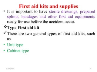 04/04/2025 79
First aid kits and supplies
• It is important to have sterile dressings, prepared
splints, bandages and other first aid equipments
ready for use before the accident occur.
Type First aid kit
There are two general types of first aid kits, such
as
• Unit type
• Cabinet type
 