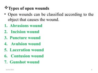 04/04/2025 8
Types of open wounds
• Open wounds can be classified according to the
object that causes the wound.
1. Abrasions wound
2. Incision wound
3. Puncture wound
4. Avulsion wound
5. Laceration wound
6. Contusion wound
7. Gunshot wound
 