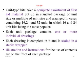 04/04/2025 80
Unit type
• Unit-type kits have a complete assortment of first
aid material put up in standard package of unit
size or multiple of unit size and arranged in cases
containing 16,24 and 32 units in which 16 and 24
unit kits being the most popular.
• Each unit package contains one or more
individual dressings
• Each dressing is complete in it and is sealed in a
sterile wrapper
• Illustration and instructions for the use of contents
are on the front of each package
 