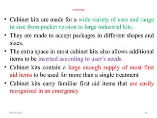 04/04/2025 82
Cabinet type
• Cabinet kits are made for a wide variety of uses and range
in size from pocket version to large industrial kits.
• They are made to accept packages in different shapes and
sizes.
• The extra space in most cabinet kits also allows additional
items to be inserted according to user’s needs.
• Cabinet kits contain a large enough supply of most first
aid items to be used for more than a single treatment
• Cabinet kits carry familiar first aid items that are easily
recognized in an emergency
 