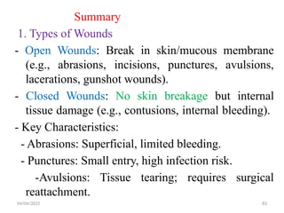 04/04/2025 83
Summary
1. Types of Wounds
- Open Wounds: Break in skin/mucous membrane
(e.g., abrasions, incisions, punctures, avulsions,
lacerations, gunshot wounds).
- Closed Wounds: No skin breakage but internal
tissue damage (e.g., contusions, internal bleeding).
- Key Characteristics:
- Abrasions: Superficial, limited bleeding.
- Punctures: Small entry, high infection risk.
-Avulsions: Tissue tearing; requires surgical
reattachment.
 