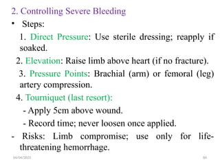 04/04/2025 84
2. Controlling Severe Bleeding
• Steps:
1. Direct Pressure: Use sterile dressing; reapply if
soaked.
2. Elevation: Raise limb above heart (if no fracture).
3. Pressure Points: Brachial (arm) or femoral (leg)
artery compression.
4. Tourniquet (last resort):
- Apply 5cm above wound.
- Record time; never loosen once applied.
- Risks: Limb compromise; use only for life-
threatening hemorrhage.
 