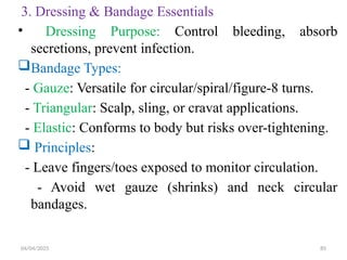 04/04/2025 85
3. Dressing & Bandage Essentials
• Dressing Purpose: Control bleeding, absorb
secretions, prevent infection.
Bandage Types:
- Gauze: Versatile for circular/spiral/figure-8 turns.
- Triangular: Scalp, sling, or cravat applications.
- Elastic: Conforms to body but risks over-tightening.
 Principles:
- Leave fingers/toes exposed to monitor circulation.
- Avoid wet gauze (shrinks) and neck circular
bandages.
 