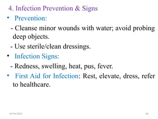 04/04/2025 86
4. Infection Prevention & Signs
• Prevention:
- Cleanse minor wounds with water; avoid probing
deep objects.
- Use sterile/clean dressings.
• Infection Signs:
- Redness, swelling, heat, pus, fever.
• First Aid for Infection: Rest, elevate, dress, refer
to healthcare.
 