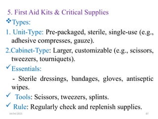 04/04/2025 87
5. First Aid Kits & Critical Supplies
Types:
1. Unit-Type: Pre-packaged, sterile, single-use (e.g.,
adhesive compresses, gauze).
2.Cabinet-Type: Larger, customizable (e.g., scissors,
tweezers, tourniquets).
Essentials:
- Sterile dressings, bandages, gloves, antiseptic
wipes.
 Tools: Scissors, tweezers, splints.
 Rule: Regularly check and replenish supplies.
 