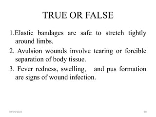 04/04/2025 88
TRUE OR FALSE
1.Elastic bandages are safe to stretch tightly
around limbs.
2. Avulsion wounds involve tearing or forcible
separation of body tissue.
3. Fever redness, swelling, and pus formation
are signs of wound infection.
 