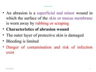 04/04/2025 9
1.Abrasions wound
• An abrasion is a superficial and minor wound in
which the surface of the skin or mucus membrane
is worn away by rubbing or scraping
• Characteristics of abrasion wound
• The outer layer of protective skin is damaged
• Bleeding is limited
• Danger of contamination and risk of infection
exist
 