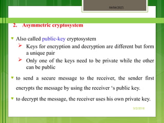 04/04/2025
3/2/2018
2. Asymmetric cryptosystem
♥ Also called public-key cryptosystem
 Keys for encryption and decryption are different but form
a unique pair
 Only one of the keys need to be private while the other
can be public
♥ to send a secure message to the receiver, the sender first
encrypts the message by using the receiver ‘s public key.
♥ to decrypt the message, the receiver uses his own private key.
 