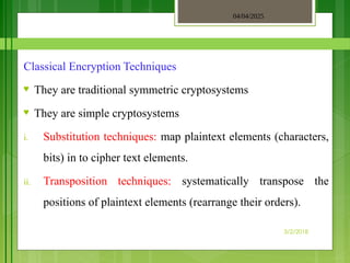 04/04/2025
3/2/2018
Classical Encryption Techniques
♥ They are traditional symmetric cryptosystems
♥ They are simple cryptosystems
i. Substitution techniques: map plaintext elements (characters,
bits) in to cipher text elements.
ii. Transposition techniques: systematically transpose the
positions of plaintext elements (rearrange their orders).
 