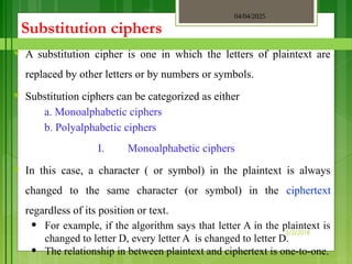04/04/2025
3/2/2018
Substitution ciphers
♥ A substitution cipher is one in which the letters of plaintext are
replaced by other letters or by numbers or symbols.
♥ Substitution ciphers can be categorized as either
a. Monoalphabetic ciphers
b. Polyalphabetic ciphers
I. Monoalphabetic ciphers
♥ In this case, a character ( or symbol) in the plaintext is always
changed to the same character (or symbol) in the ciphertext
regardless of its position or text.
• For example, if the algorithm says that letter A in the plaintext is
changed to letter D, every letter A is changed to letter D.
• The relationship in between plaintext and ciphertext is one-to-one.
 