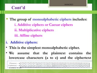 04/04/2025
3/2/2018
Cont’d
♥ The group of monoalphabetic ciphers includes:
i. Additive ciphers or Caesar ciphers
ii. Multiplicative ciphers
iii. Affine ciphers
i. Additive ciphers:
• This is the simplest monoalphabetic cipher.
• We assume that the plaintext contains the
lowercase characters (a to z) and the ciphertext
contain the upper text characters (A to Z) as
follows:
 
