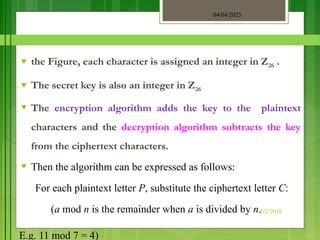 04/04/2025
3/2/2018
♥ the Figure, each character is assigned an integer in Z26 .
♥ The secret key is also an integer in Z26
♥ The encryption algorithm adds the key to the plaintext
characters and the decryption algorithm subtracts the key
from the ciphertext characters.
♥ Then the algorithm can be expressed as follows:
For each plaintext letter P, substitute the ciphertext letter C:
(a mod n is the remainder when a is divided by n.
E.g. 11 mod 7 = 4)
 