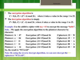 04/04/2025
3/2/2018
♥ The encryption algorithm is
C = E(k, P) = (P + k) mod 26 ; where k takes a value in the range 1 to 25.
 The decryption algorithm is simply
P = D(k, C) = (C - k) mod 26 ; where k takes a value in the range 1 to 25.
Example: Use the additive cipher with key =15 to encrypt the message “hello”.
Soln. : We apply the encryption algorithm to the plaintext character by
character
Plaintext : h  07 Encryption: (07+15)mod 26 Ciphertext: 22 W
Plaintext : e  04 Encryption: (04+15)mod 26 Ciphertext: 19  T
Plaintext : l  11 Encryption: (11+15)mod 26 Ciphertext: 00  A
Plaintext : l  11 Encryption: (11+15)mod 26 Ciphertext: 00  A
Plaintext : o  14 Encryption: (14+15)mod 26 Ciphertext: 03  D
So, the result is “WTAAD”
Note: By using the reverse decrypt algorithm, we can now decrypt the
ciphertext “WTAAD”.
 