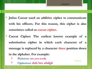 04/04/2025
3/2/2018
♥ Julius Caesar used an additive cipher to communicate
with his officers. For this reason, this cipher is also
sometimes called as caesar cipher.
♥ Caesar Cipher: The earliest known example of a
substitution cipher in which each character of a
message is replaced by a character three position down
in the alphabet. For example:
 Plaintext: are you ready
 Ciphertext: duh brx uhdgb
 