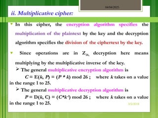 04/04/2025
3/2/2018
ii. Multiplicative cipher:
♥ In this cipher, the encryption algorithm specifies the
multiplication of the plaintext by the key and the decryption
algorithm specifies the division of the ciphertext by the key.
♥ Since operations are in Z26, decryption here means
multiplying by the multiplicative inverse of the key.
 The general multiplicative encryption algorithm is
C = E(k, P) = (P * k) mod 26 ; where k takes on a value
in the range 1 to 25.
 The general multiplicative decryption algorithm is
P = D(k, C) = (C*k-1) mod 26 ; where k takes on a value
in the range 1 to 25.
 