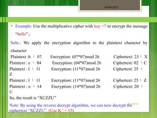04/04/2025
3/2/2018
♥ Example: Use the multiplicative cipher with key =7 to encrypt the message
“hello”.;
Soln.: We apply the encryption algorithm to the plaintext character by
character
Plaintext :h  07 Encryption: (07*07)mod 26 Ciphertext: 23 X
Plaintext : e  04 Encryption: (04*07)mod 26 Ciphertext: 02 C
Plaintext : l  11 Encryption: (11*07)mod 26 Ciphertext: 25 
Z
Plaintext : l  11 Encryption: (11*07)mod 26 Ciphertext: 25 Z
Plaintext : o  14 Encryption: (14*07)mod 26 Ciphertext: 20 
U
So, the result is “XCZZU”
Note: By using the reverse decrypt algorithm, we can now decrypt the
ciphertext “XCZZU”. (Use K-1
= 15)
 