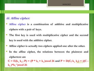 04/04/2025
3/2/2018
iii. Affine cipher:
♥ Affine cipher is a combination of additive and multiplicative
ciphers with a pair of keys.
♥ The first key is used with multiplicative cipher and the second
key is used with the additive cipher.
♥ Affine cipher is actually two ciphers applied one after the other.
♥ In the affine cipher, the relations between the plaintext and
ciphertext are
C = E(k1, k2 ; P) = (P * k1 + k2 )mod 26 and P = D(C; k1, k2) = ((C -
k2 )*k1
-1
)mod 26
 
