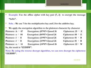 04/04/2025
3/2/2018
♥ Example: Use the affine cipher with key pair (7, 2) to encrypt the message
“hello”.
♥ Soln. : We use 7 for the multiplicative key and 2 for the additive key.
♥ We apply the encryption algorithm to the plaintext character by character
Plaintext : h  07 Encryption: (07*07+2)mod 26 Ciphertext: 25  Z
Plaintext : e  04 Encryption: (04*07+2)mod 26 Ciphertext: 04  E
Plaintext : l  11 Encryption: (11*07+2)mod 26 Ciphertext: 01  B
Plaintext : l  11 Encryption: (11*07+2)mod 26 Ciphertext: 01  B
Plaintext : o  14 Encryption: (14*07+2)mod 26 Ciphertext: 22 W
So, the result is “ZEBBW”.
Note: By using the reverse decrypt algorithm, we can now decrypt the ciphertext
“ZEBBW”.
 