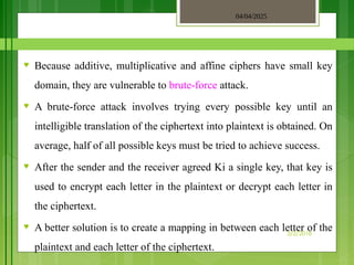 04/04/2025
3/2/2018
♥ Because additive, multiplicative and affine ciphers have small key
domain, they are vulnerable to brute-force attack.
♥ A brute-force attack involves trying every possible key until an
intelligible translation of the ciphertext into plaintext is obtained. On
average, half of all possible keys must be tried to achieve success.
♥ After the sender and the receiver agreed Ki a single key, that key is
used to encrypt each letter in the plaintext or decrypt each letter in
the ciphertext.
♥ A better solution is to create a mapping in between each letter of the
plaintext and each letter of the ciphertext.
 