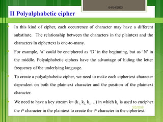 04/04/2025
3/2/2018
II Polyalphabetic cipher
♥ In this kind of cipher, each occurrence of character may have a different
substitute. The relationship between the characters in the plaintext and the
characters in ciphertext is one-to-many.
♥ For example, ‘a’ could be enciphered as ‘D’ in the beginning, but as ‘N’ in
the middle. Polyalphabetic ciphers have the advantage of hiding the letter
frequency of the underlying language.
♥ To create a polyalphabetic cipher, we need to make each ciphertext character
dependent on both the plaintext character and the position of the plaintext
character.
♥ We need to have a key stream k= (k1, k2, k3,…) in which ki is used to encipher
the ith
character in the plaintext to create the ith
character in the ciphertext.
 