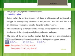 04/04/2025
3/2/2018
♥ The group of polyalphabetic ciphers includes:
1. Autokey cipher
♥ In this cipher, the key is a stream of sub keys, in which each sub key is used to
encrypt the corresponding character in the plaintext. The first sub key is a
predetermined value agreed upon by the sender and the receiver.
♥ The second sub key is the value of first plaintext character (between 0 and 25). The
third subkey is the value of second plaintext character and so on.
♥ The name of the cipher autokey implies that the sub keys are automatically
generated from the plaintext cipher characters during the encryption process.
P=P1P2P3… C=C1C2 C3… k=k1P1P2…
Encryption: Ci= (Pi+ki) mod 26
Decryption: Pi = (Ci – ki) mod 26
 