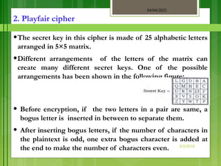 04/04/2025
3/2/2018
2. Playfair cipher
•The secret key in this cipher is made of 25 alphabetic letters
arranged in 5×5 matrix.
•Different arrangements of the letters of the matrix can
create many different secret keys. One of the possible
arrangements has been shown in the following figure:
• Before encryption, if the two letters in a pair are same, a
bogus letter is inserted in between to separate them.
• After inserting bogus letters, if the number of characters in
the plaintext is odd, one extra bogus character is added at
the end to make the number of characters even.
 
