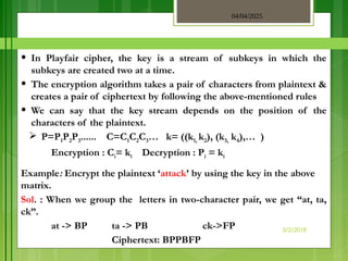 04/04/2025
3/2/2018
• In Playfair cipher, the key is a stream of subkeys in which the
subkeys are created two at a time.
• The encryption algorithm takes a pair of characters from plaintext &
creates a pair of ciphertext by following the above-mentioned rules
• We can say that the key stream depends on the position of the
characters of the plaintext.
 P=P1P2P3...... C=C1C2C3… k= ((k1, k2), (k3, k4),… )
Encryption : Ci= ki Decryption : Pi = ki
Example: Encrypt the plaintext ‘attack’ by using the key in the above
matrix.
Sol. : When we group the letters in two-character pair, we get “at, ta,
ck”.
at -> BP ta -> PB ck->FP
Ciphertext: BPPBFP
 