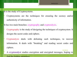 04/04/2025
3/2/2018
♥ It is the study of Cryptosystems.
 Cryptosystems are the techniques for ensuring the secrecy and/or
authenticity of information.
♥ It has two main branches: cryptography and cryptanalysis.
 Cryptography is the study of designing the techniques of cryptosystem. It
designs the secret codes and ciphers.
 Cryptanalysis deals with defeating such techniques, to recover
information. It deals with “breaking” and reading secret codes and
ciphers.
 A cryptanalyst studies encryption and encrypted messages, hoping to
 
