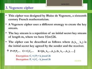 04/04/2025
3/2/2018
3. Vegenere cipher
• This cipher was designed by Blaise de Vegenere, a sixteenth
century French mathematician.
• A Vegenere cipher uses a different strategy to create the key
stream.
• The key stream is a repetition of an initial secret key stream
of length m, where we have 1≤m≤26.
• The cipher can be described as follows where (k1,k2,…, km) is
the initial secret key agreed by the sender and the receiver.
 P=P1P2… C= C1C2… K=[(k1, k2,…,km), (k1, k2,…,km), ….]
Encryption: Ci =( Pi+ ki )mod 26
Decryption: Pi =( Ci - ki )mod 26
 
