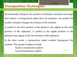 04/04/2025
3/2/2018
Transposition Techniques
♥ Systematically transpose the positions of plaintext elements (rearrange
their orders). A transposition cipher does not substitute one symbol for
another, instead it changes the location of the symbols.
♥ A symbol in the first position of the plaintext may appear in the tenth
position of the ciphertext. A symbol in the eighth position in the
plaintext may appear in the first position of the ciphertext.
♥ In the other words, a transposition cipher reorders (transposes) the
symbols. This group of ciphers include:
1. Keyless transposition ciphers
2. Keyed transposition ciphers
 