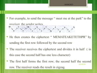 04/04/2025
3/2/2018
♥ For example, to send the message “ meet me at the park” to the
receiver, the sender writes
♥ He then creates the ciphertext “ MEMATEAKETETHPR” by
sending the first row followed by the second row
♥ The receiver receives the ciphertext and divides it in half ( in
this case the second half has one less character)
♥ The first half forms the first row; the second half the second
row. The receiver reads the result in zigzag.
 