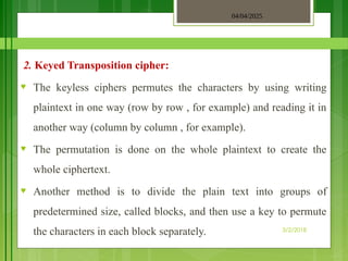 04/04/2025
3/2/2018
2. Keyed Transposition cipher:
♥ The keyless ciphers permutes the characters by using writing
plaintext in one way (row by row , for example) and reading it in
another way (column by column , for example).
♥ The permutation is done on the whole plaintext to create the
whole ciphertext.
♥ Another method is to divide the plain text into groups of
predetermined size, called blocks, and then use a key to permute
the characters in each block separately.
 