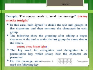 04/04/2025
3/2/2018
Example: The sender needs to send the message” enemy
attacks tonight”
 In this case, both agreed to divide the text into groups of
five characters and then permute the characters in each
group.
 The following show the grouping after adding a bogus
character at the end to make the last group the same size as
the others.
enemy attac kston ightz
 The key used for encryption and decryption is a
permutation key, which shows how the character are
permuted.
 For this message, assume that the sender and the receiver
used the following key
 