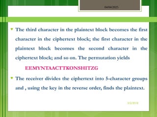 04/04/2025
3/2/2018
♥ The third character in the plaintext block becomes the first
character in the ciphertext block; the first character in the
plaintext block becomes the second character in the
ciphertext block; and so on. The permutation yields
EEMYNTAACTTKONSHITZG
♥ The receiver divides the ciphertext into 5-character groups
and , using the key in the reverse order, finds the plaintext.
 